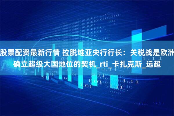 股票配资最新行情 拉脱维亚央行行长：关税战是欧洲确立超级大国地位的契机_rti_卡扎克斯_远超