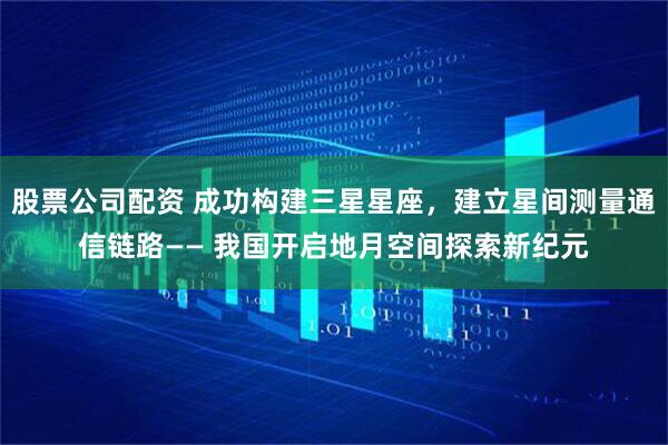 股票公司配资 成功构建三星星座，建立星间测量通信链路—— 我国开启地月空间探索新纪元