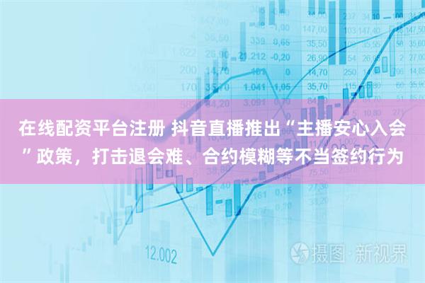 在线配资平台注册 抖音直播推出“主播安心入会”政策，打击退会难、合约模糊等不当签约行为