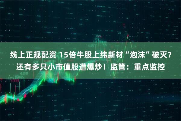 线上正规配资 15倍牛股上纬新材“泡沫”破灭？还有多只小市值股遭爆炒！监管：重点监控