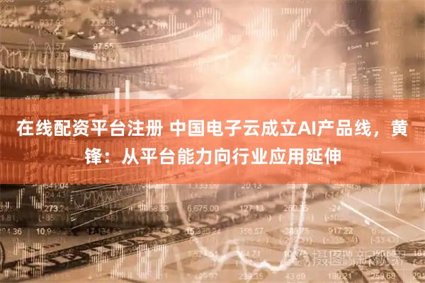 在线配资平台注册 中国电子云成立AI产品线，黄锋：从平台能力向行业应用延伸