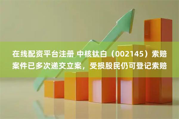 在线配资平台注册 中核钛白（002145）索赔案件已多次递交立案，受损股民仍可登记索赔