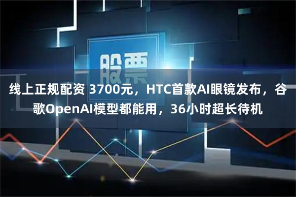 线上正规配资 3700元，HTC首款AI眼镜发布，谷歌OpenAI模型都能用，36小时超长待机