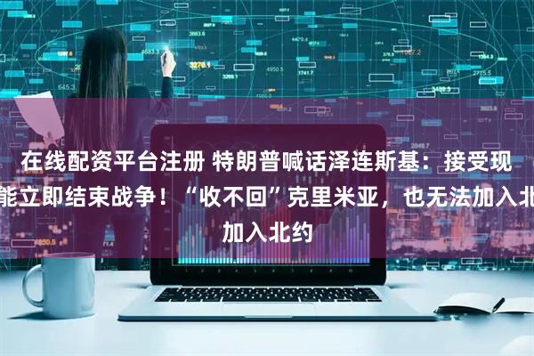 在线配资平台注册 特朗普喊话泽连斯基：接受现实能立即结束战争！“收不回”克里米亚，也无法加入北约