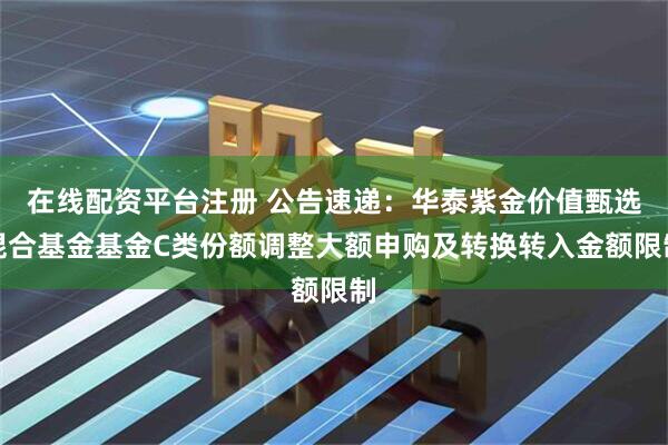 在线配资平台注册 公告速递：华泰紫金价值甄选混合基金基金C类份额调整大额申购及转换转入金额限制