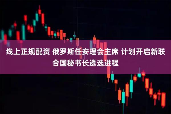 线上正规配资 俄罗斯任安理会主席 计划开启新联合国秘书长遴选进程