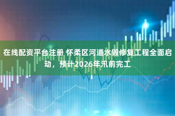 在线配资平台注册 怀柔区河道水毁修复工程全面启动，预计2026年汛前完工