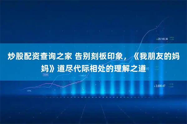炒股配资查询之家 告别刻板印象，《我朋友的妈妈》道尽代际相处的理解之道
