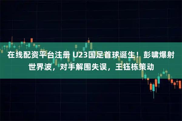 在线配资平台注册 U23国足首球诞生！彭啸爆射世界波，对手解围失误，王钰栋策动